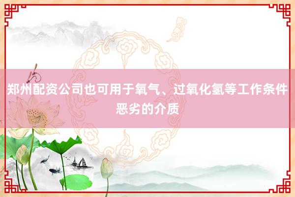 郑州配资公司也可用于氧气、过氧化氢等工作条件恶劣的介质