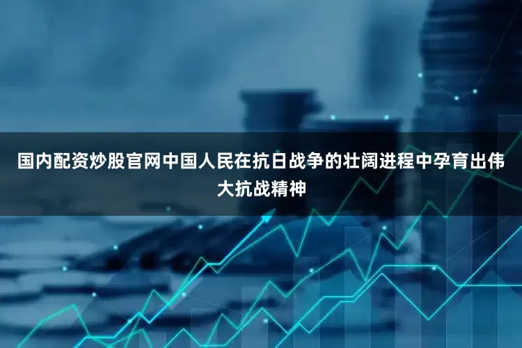 国内配资炒股官网中国人民在抗日战争的壮阔进程中孕育出伟大抗战精神