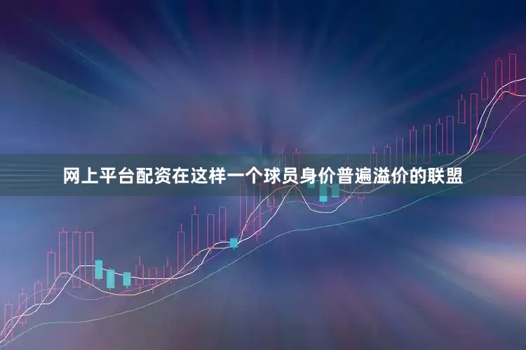 网上平台配资在这样一个球员身价普遍溢价的联盟