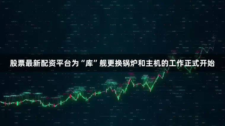 股票最新配资平台为“库”舰更换锅炉和主机的工作正式开始