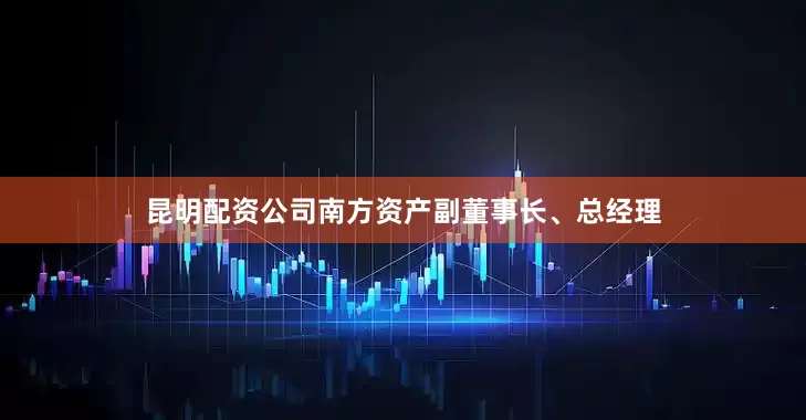 昆明配资公司南方资产副董事长、总经理