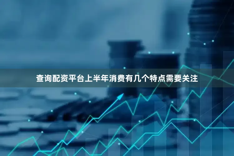 查询配资平台上半年消费有几个特点需要关注