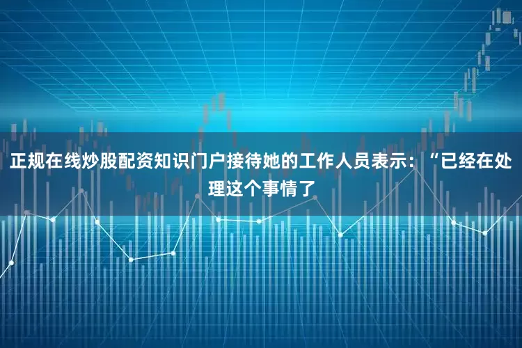 正规在线炒股配资知识门户接待她的工作人员表示：“已经在处理这个事情了