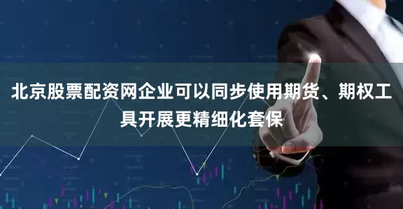 北京股票配资网企业可以同步使用期货、期权工具开展更精细化套保