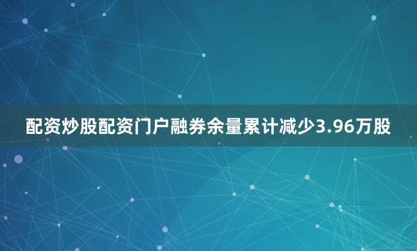 配资炒股配资门户融券余量累计减少3.96万股