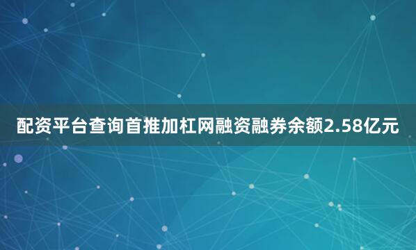 配资平台查询首推加杠网融资融券余额2.58亿元